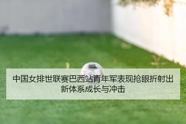 中国女排世联赛巴西站青年军表现抢眼折射出新体系成长与冲击